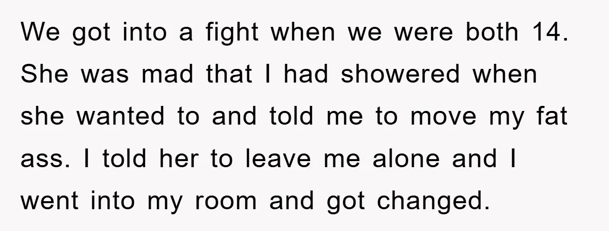 We got into a fight when we were both 14. She was mad that I had showered when she wanted to and told me to move my fat ass. I...