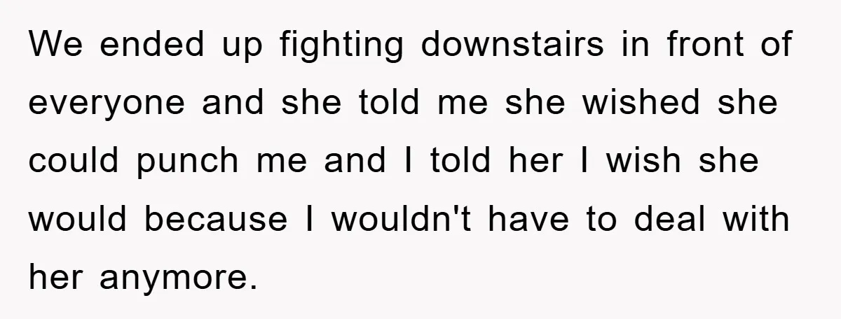 We ended up fighting downstairs in front of everyone and she told me she wished she could punch me and I told her I wish she would because I wouldn't...