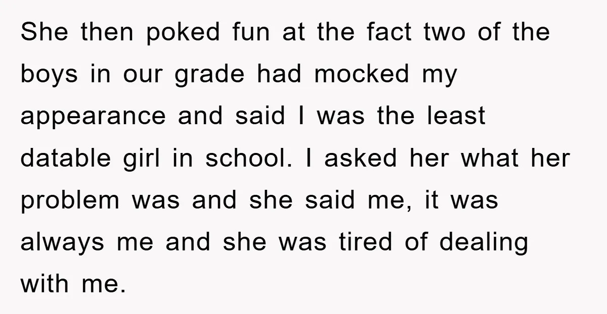 She then poked fun at the fact two of the boys in our grade had mocked my appearance and said I was the least datable girl in school. I asked...