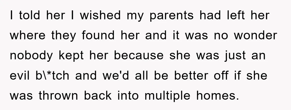 I told her I wished my parents had left her where they found her and it was no wonder nobody kept her because she was just an evil b\*tch and...