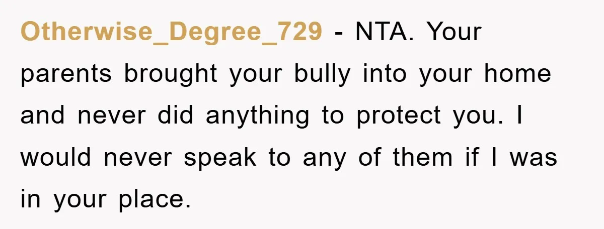 Otherwise_Degree_729 − NTA. Your parents brought your bully into your home and never did anything to protect you. I would never speak to any of them if I was in...