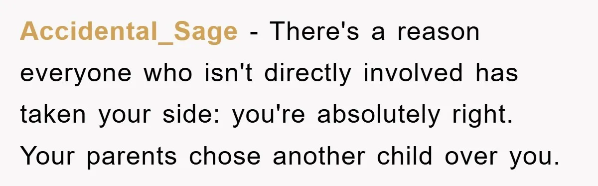 Accidental_Sage − There's a reason everyone who isn't directly involved has taken your side: you're absolutely right. Your parents chose another child over you.