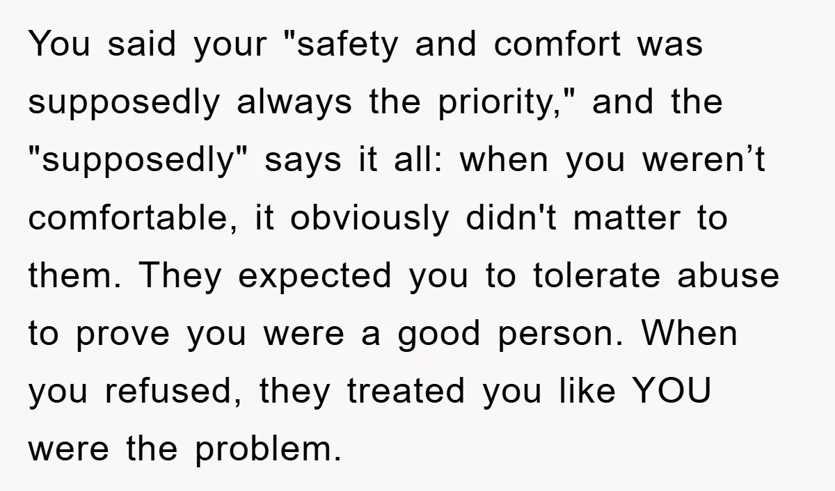 You said your "safety and comfort was supposedly always the priority," and the "supposedly" says it all: when you weren’t comfortable, it obviously didn't matter to them. They expected you...