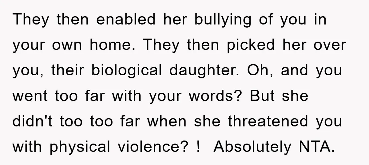 They then enabled her bullying of you in your own home. They then picked her over you, their biological daughter. Oh, and you went too far with your words? But...