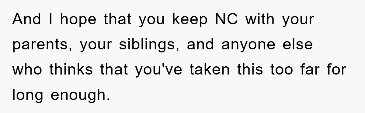 And I hope that you keep NC with your parents, your siblings, and anyone else who thinks that you've taken this too far for long enough.