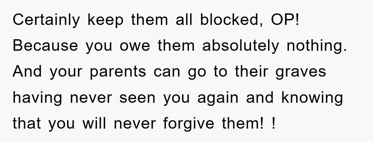 Certainly keep them all blocked, OP! Because you owe them absolutely nothing. And your parents can go to their graves having never seen you again and knowing that you will...