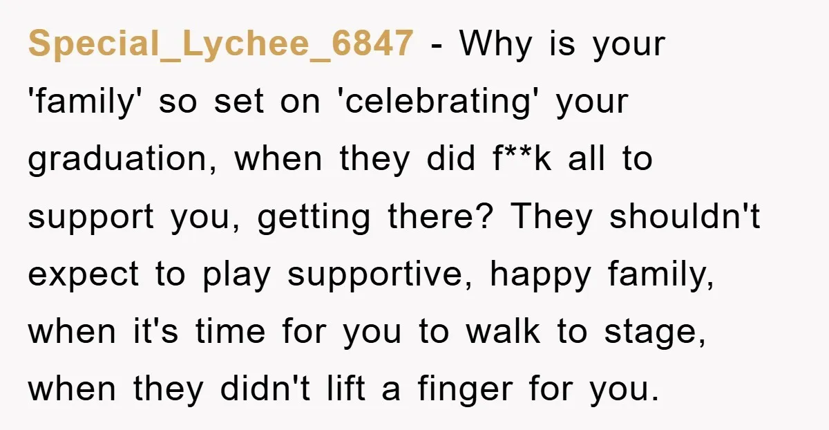 Special_Lychee_6847 − Why is your 'family' so set on 'celebrating' your graduation, when they did f**k all to support you, getting there? They shouldn't expect to play supportive, happy family,...