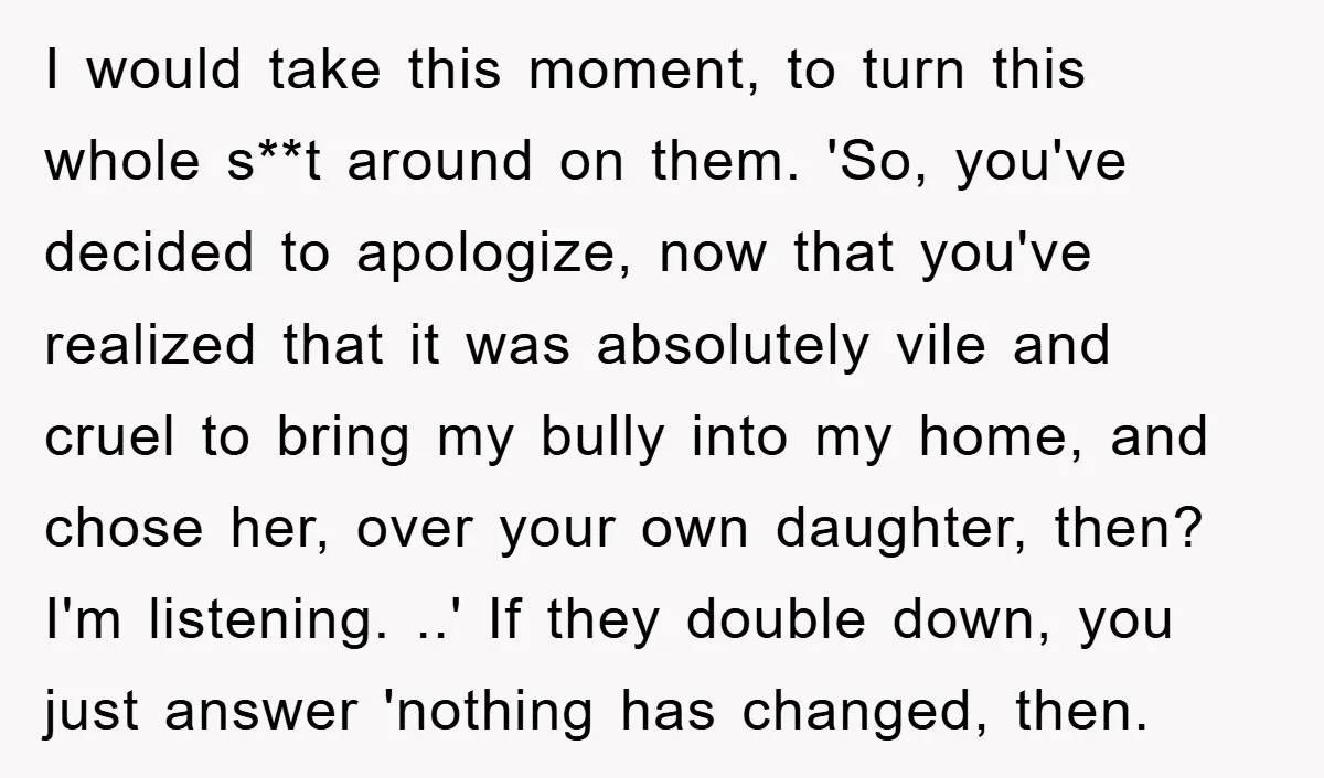 I would take this moment, to turn this whole s**t around on them. 'So, you've decided to apologize, now that you've realized that it was absolutely vile and cruel to...