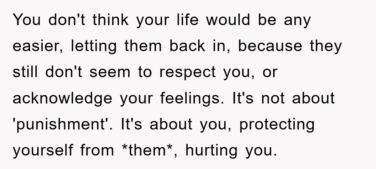 You don't think your life would be any easier, letting them back in, because they still don't seem to respect you, or acknowledge your feelings. It's not about 'punishment'. It's...
