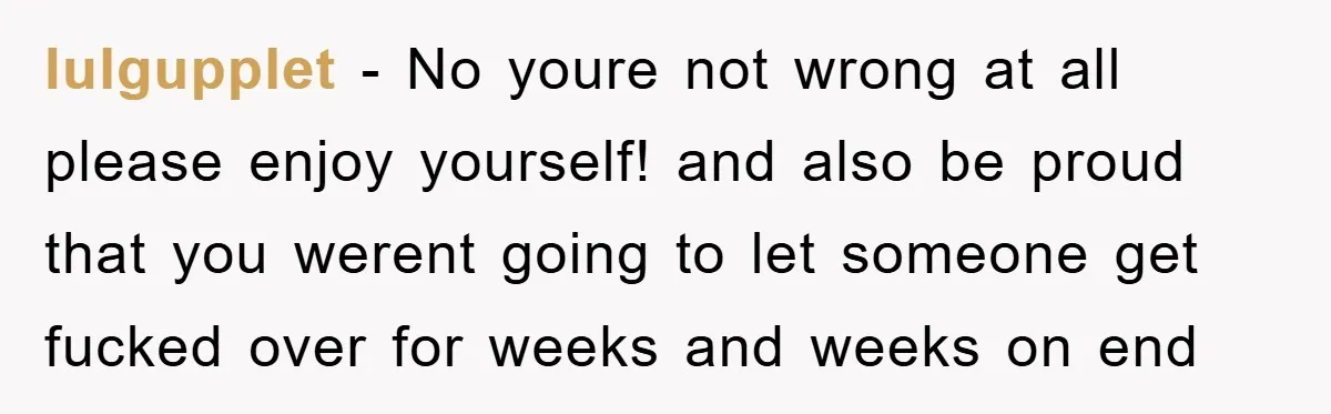 lulgupplet − No youre not wrong at all please enjoy yourself! and also be proud that you werent going to let someone get fucked over for weeks and weeks on...