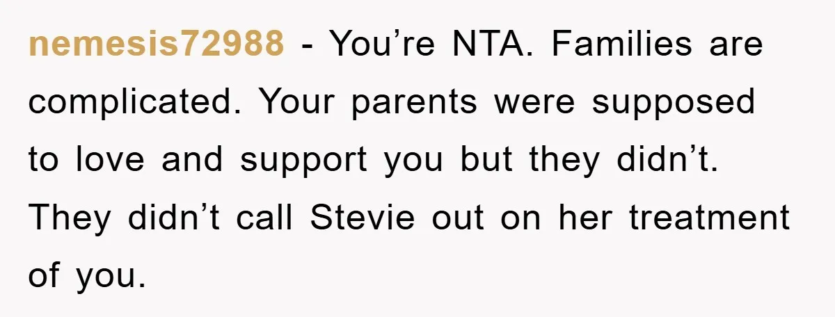 nemesis72988 − You’re NTA. Families are complicated. Your parents were supposed to love and support you but they didn’t. They didn’t call Stevie out on her treatment of you.