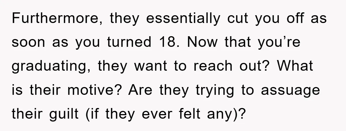 Furthermore, they essentially cut you off as soon as you turned 18. Now that you’re graduating, they want to reach out? What is their motive? Are they trying to assuage...