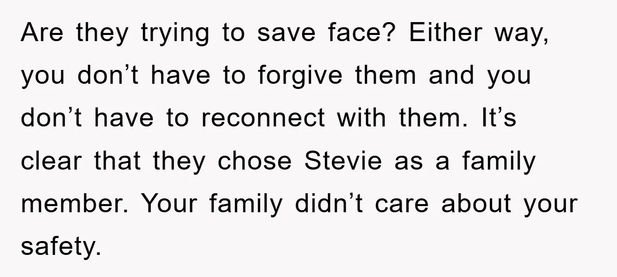 Are they trying to save face? Either way, you don’t have to forgive them and you don’t have to reconnect with them. It’s clear that they chose Stevie as a...