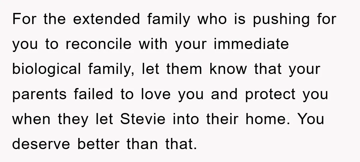 For the extended family who is pushing for you to reconcile with your immediate biological family, let them know that your parents failed to love you and protect you when...