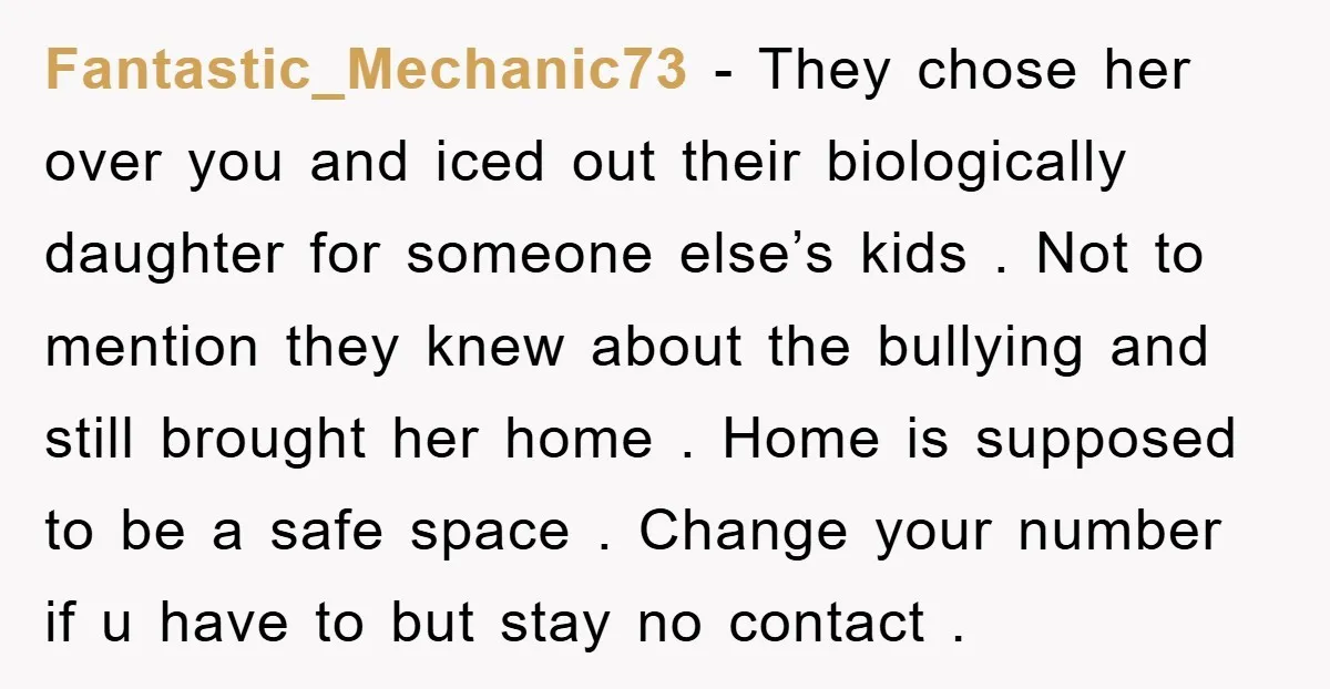 Fantastic_Mechanic73 − They chose her over you and iced out their biologically daughter for someone else’s kids . Not to mention they knew about the bullying and still brought her...