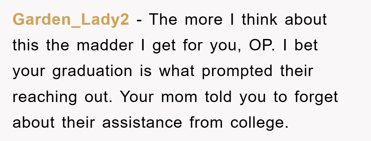 Garden_Lady2 − The more I think about this the madder I get for you, OP. I bet your graduation is what prompted their reaching out. Your mom told you to...