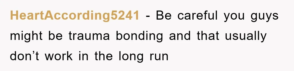 HeartAccording5241 − Be careful you guys might be trauma bonding and that usually don’t work in the long run