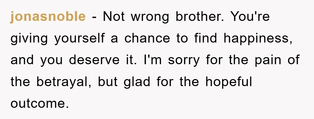 jonasnoble − Not wrong brother. You're giving yourself a chance to find happiness, and you deserve it. I'm sorry for the pain of the betrayal, but glad for the hopeful...