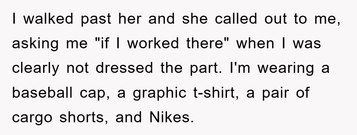 I walked past her and she called out to me, asking me "if I worked there" when I was clearly not dressed the part. I'm wearing a baseball cap, a...