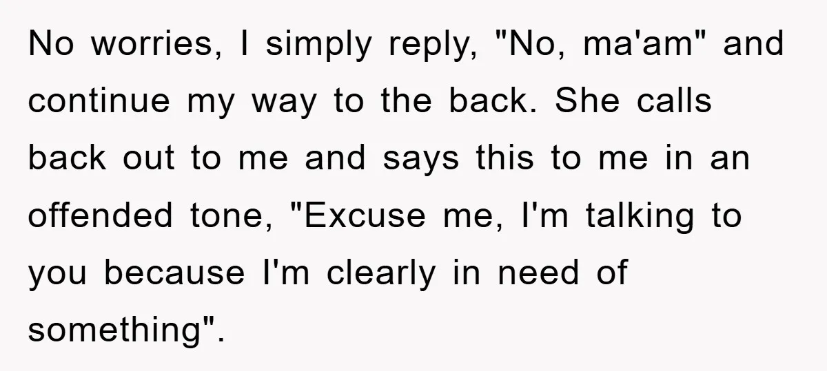 No worries, I simply reply, "No, ma'am" and continue my way to the back. She calls back out to me and says this to me in an offended tone, "Excuse...
