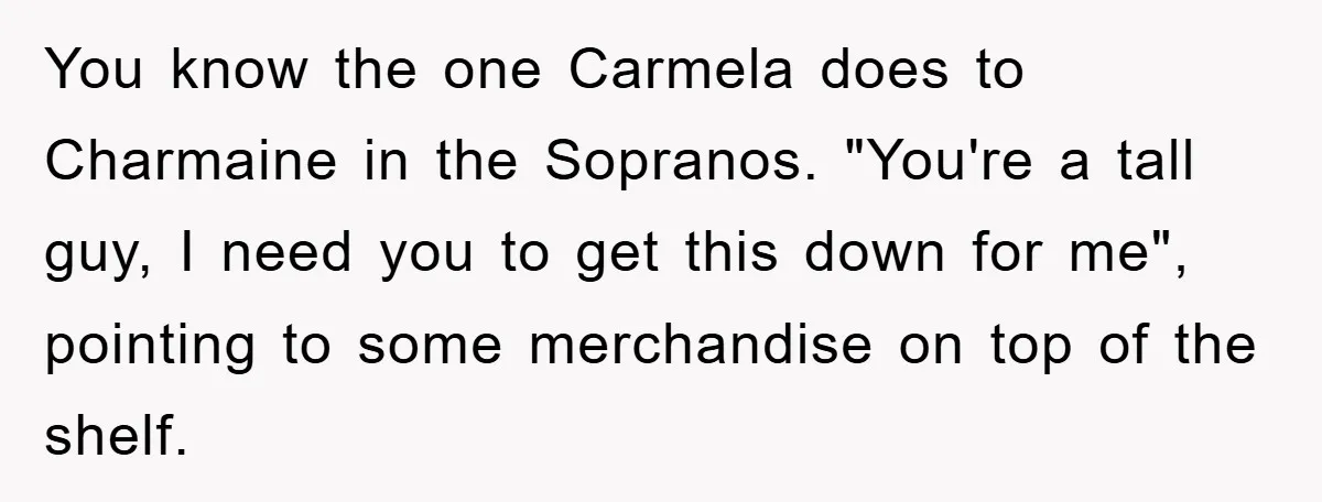 You know the one Carmela does to Charmaine in the Sopranos. "You're a tall guy, I need you to get this down for me", pointing to some merchandise on top...