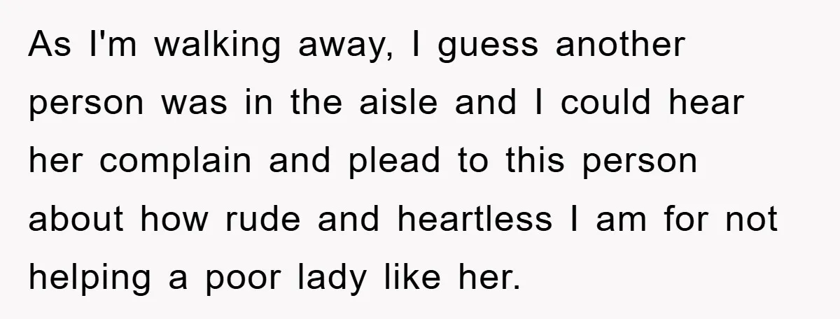 As I'm walking away, I guess another person was in the aisle and I could hear her complain and plead to this person about how rude and heartless I am...
