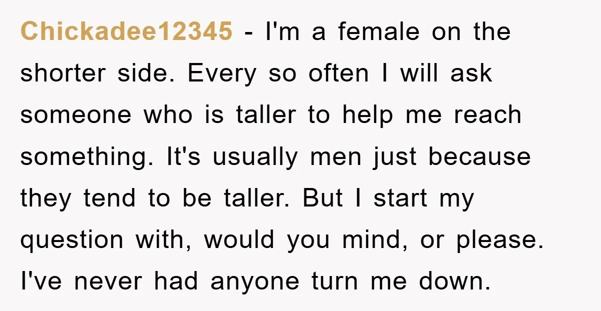 Chickadee12345 − I'm a female on the shorter side. Every so often I will ask someone who is taller to help me reach something. It's usually men just because they...