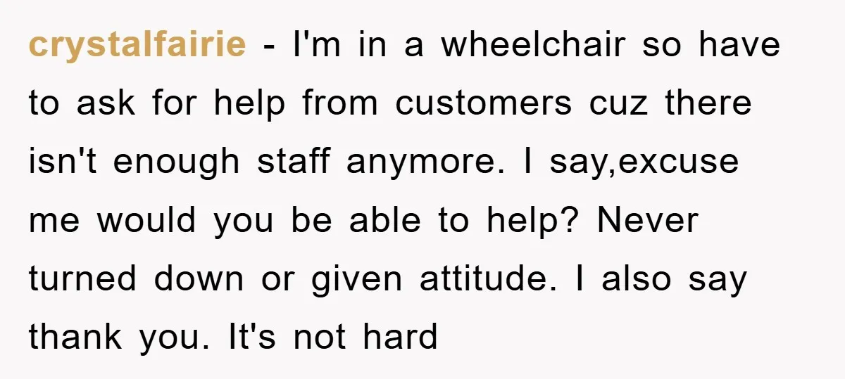 crystalfairie − I'm in a wheelchair so have to ask for help from customers cuz there isn't enough staff anymore. I say,excuse me would you be able to help? Never...