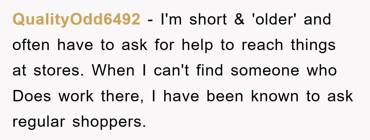 QualityOdd6492 − I'm short & 'older' and often have to ask for help to reach things at stores. When I can't find someone who Does work there, I have been...