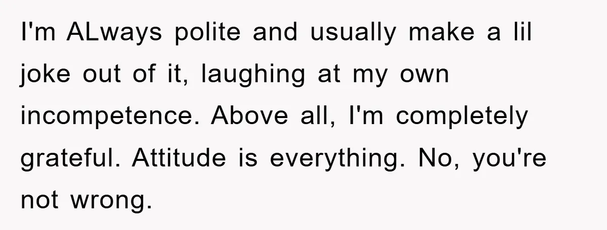 I'm ALways polite and usually make a lil joke out of it, laughing at my own incompetence. Above all, I'm completely grateful. Attitude is everything. No, you're not wrong.