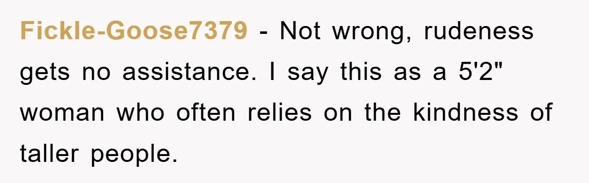 Fickle-Goose7379 − Not wrong, rudeness gets no assistance. I say this as a 5'2" woman who often relies on the kindness of taller people.