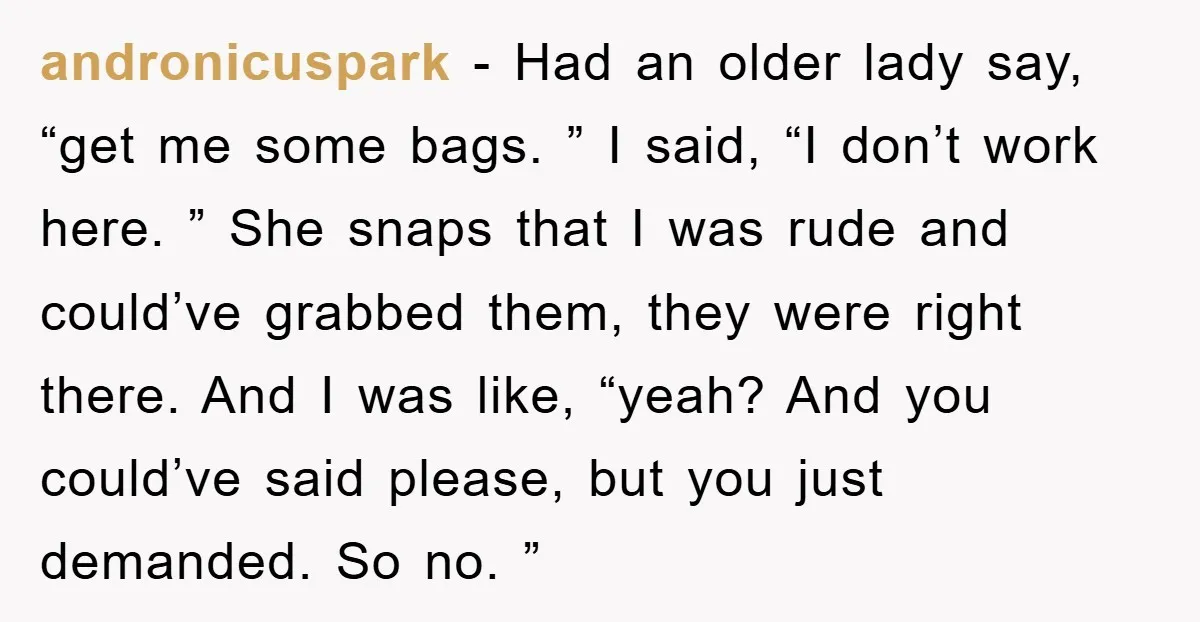 andronicuspark − Had an older lady say, “get me some bags. ” I said, “I don’t work here. ” She snaps that I was rude and could’ve grabbed them, they...