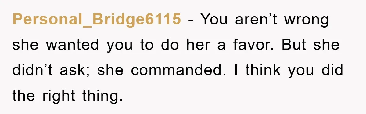 Personal_Bridge6115 − You aren’t wrong she wanted you to do her a favor. But she didn’t ask; she commanded. I think you did the right thing.