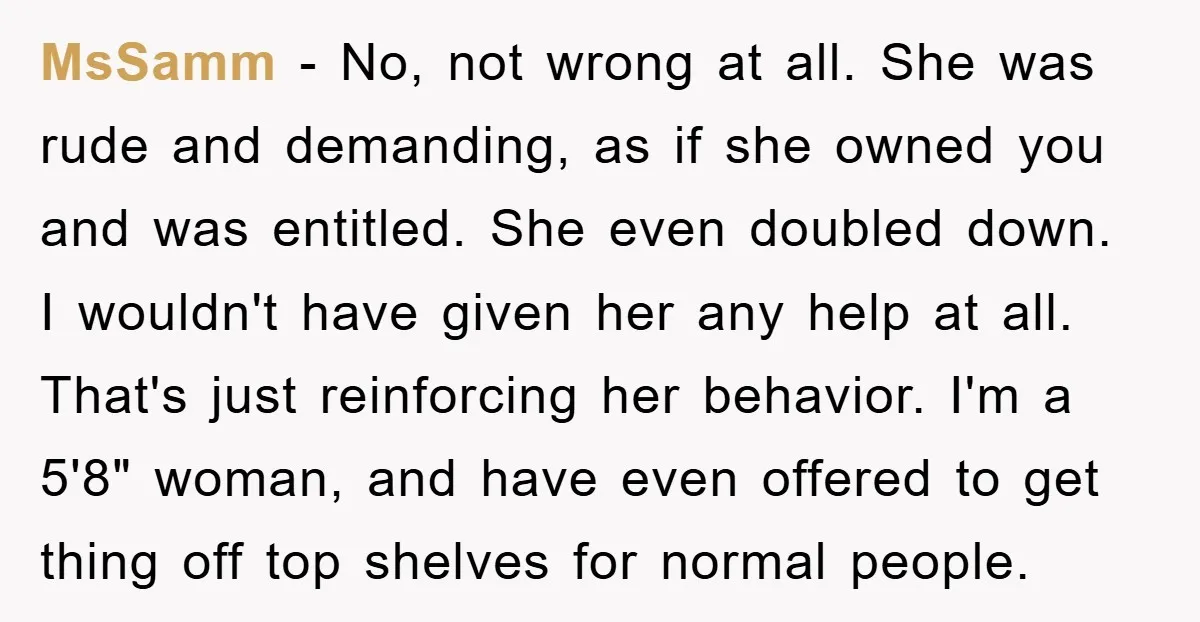 MsSamm − No, not wrong at all. She was rude and demanding, as if she owned you and was entitled. She even doubled down. I wouldn't have given her any...