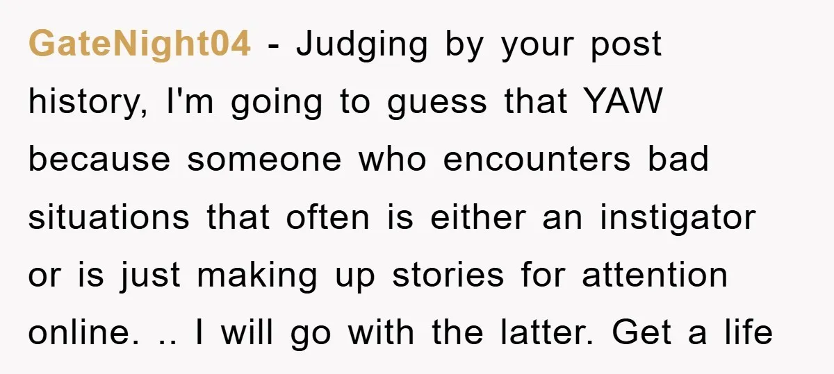 GateNight04 − Judging by your post history, I'm going to guess that YAW because someone who encounters bad situations that often is either an instigator or is just making up...