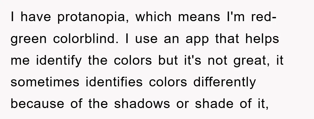 I have protanopia, which means I'm red-green colorblind. I use an app that helps me identify the colors but it's not great, it sometimes identifies colors differently because of the...