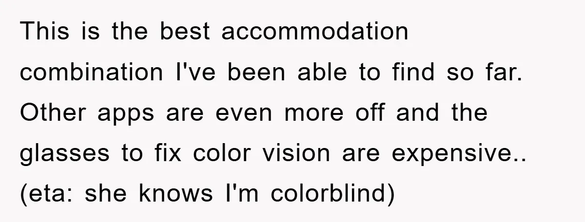 This is the best accommodation combination I've been able to find so far. Other apps are even more off and the glasses to fix color vision are expensive.. (eta: she...
