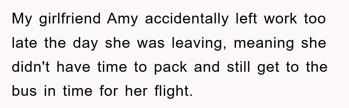 My girlfriend Amy accidentally left work too late the day she was leaving, meaning she didn't have time to pack and still get to the bus in time for her...