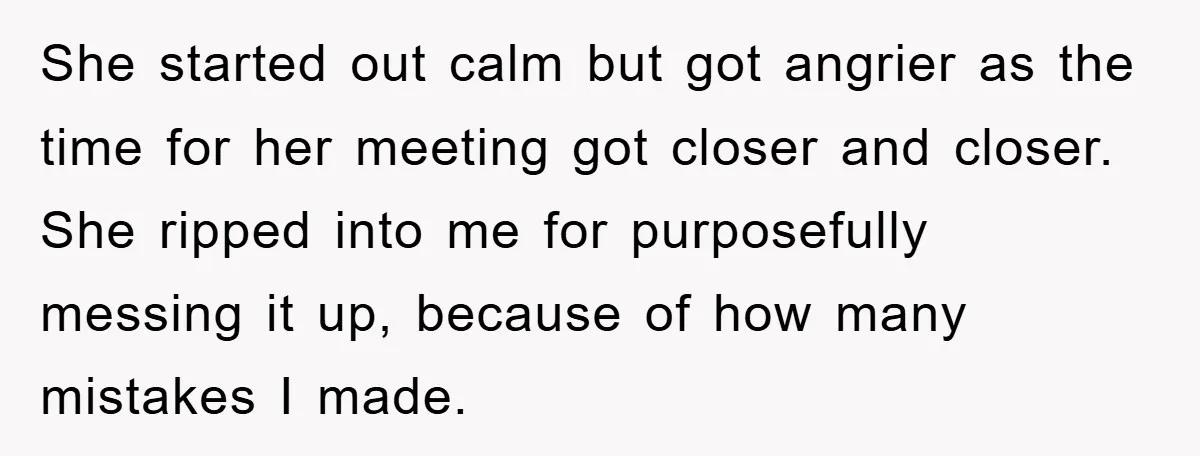 She started out calm but got angrier as the time for her meeting got closer and closer. She ripped into me for purposefully messing it up, because of how many...