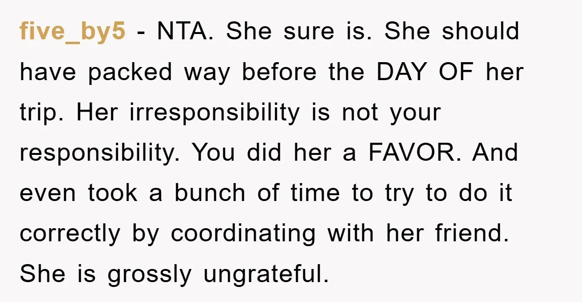 five_by5 − NTA. She sure is. She should have packed way before the DAY OF her trip. Her irresponsibility is not your responsibility. You did her a FAVOR. And even...
