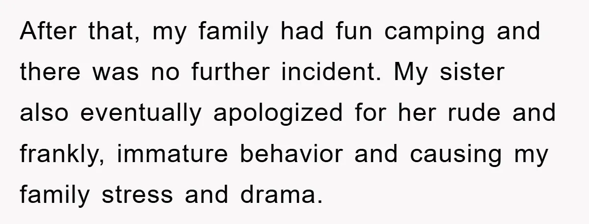 After that, my family had fun camping and there was no further incident. My sister also eventually apologized for her rude and frankly, immature behavior and causing my family stress...