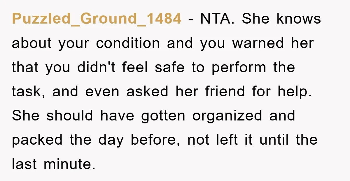 Puzzled_Ground_1484 − NTA. She knows about your condition and you warned her that you didn't feel safe to perform the task, and even asked her friend for help. She should...