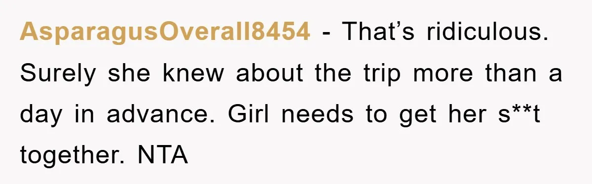 AsparagusOverall8454 − That’s ridiculous. Surely she knew about the trip more than a day in advance. Girl needs to get her s**t together. NTA