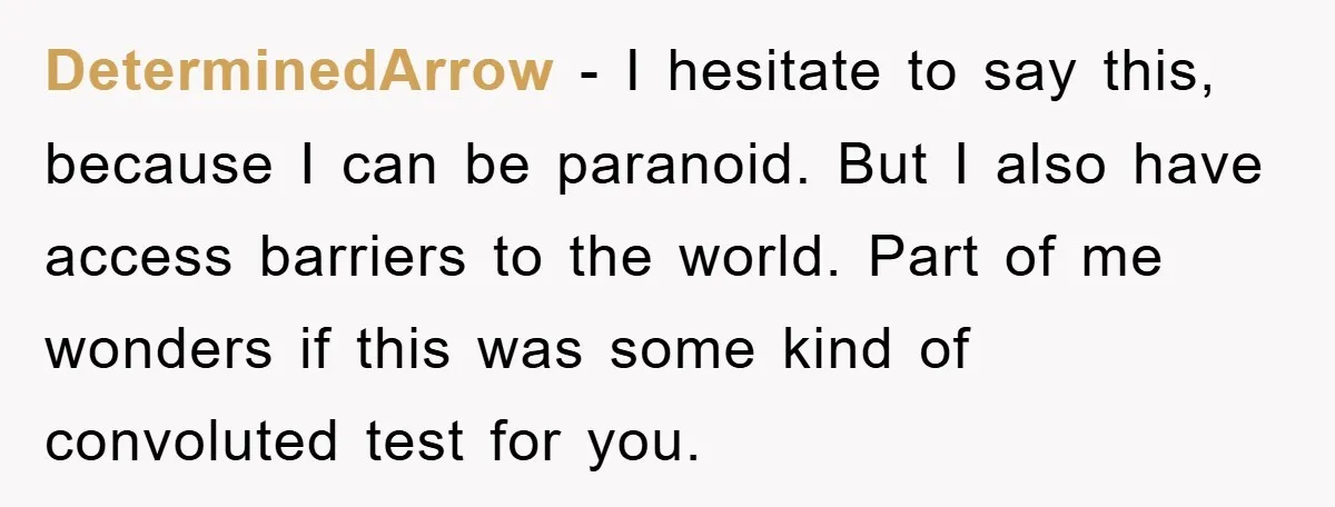 DeterminedArrow − I hesitate to say this, because I can be paranoid. But I also have access barriers to the world. Part of me wonders if this was some kind...