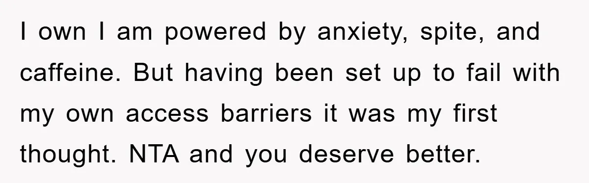 I own I am powered by anxiety, spite, and caffeine. But having been set up to fail with my own access barriers it was my first thought. NTA and you...
