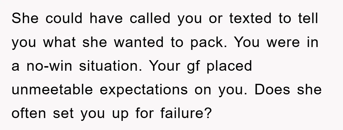 She could have called you or texted to tell you what she wanted to pack. You were in a no-win situation. Your gf placed unmeetable expectations on you. Does she...