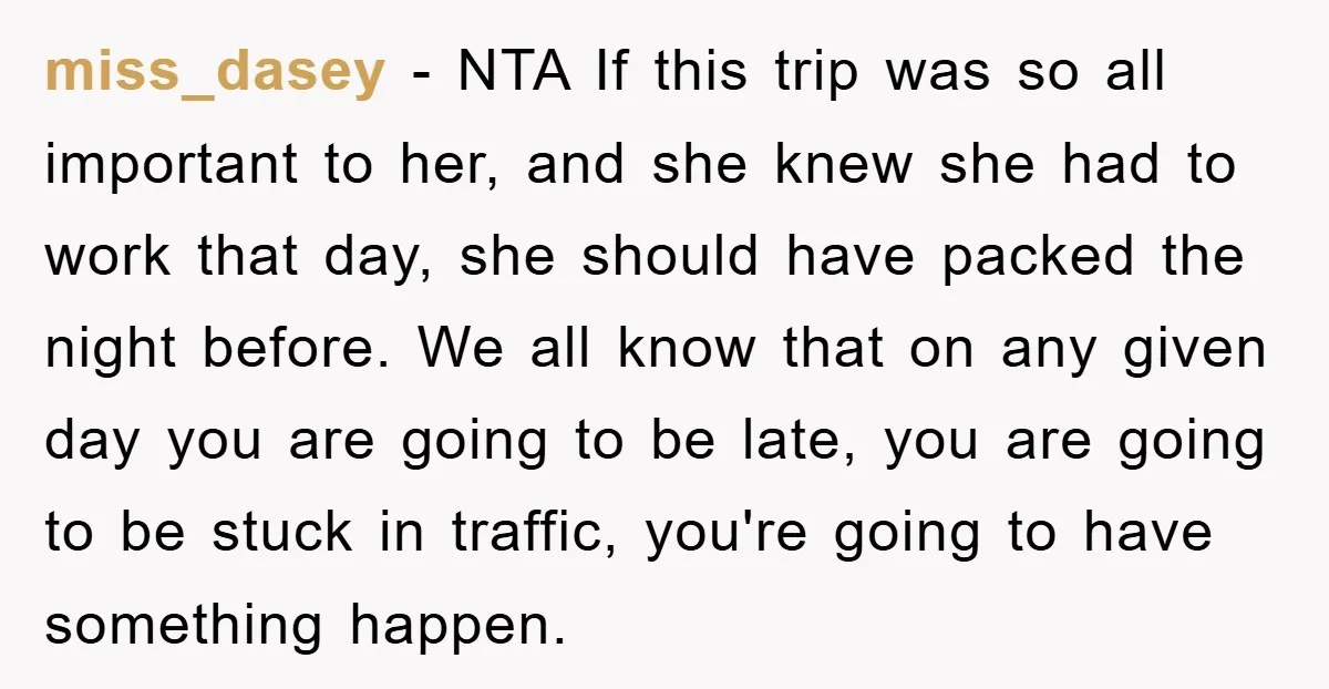 miss_dasey − NTA If this trip was so all important to her, and she knew she had to work that day, she should have packed the night before. We all...