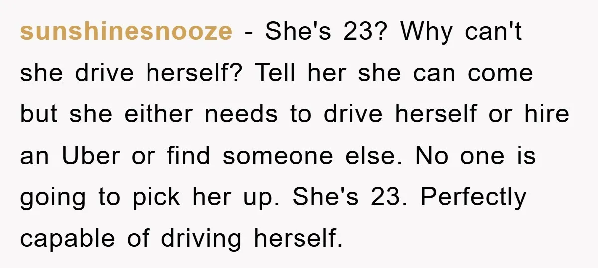 sunshinesnooze − She's 23? Why can't she drive herself? Tell her she can come but she either needs to drive herself or hire an Uber or find someone else. No...