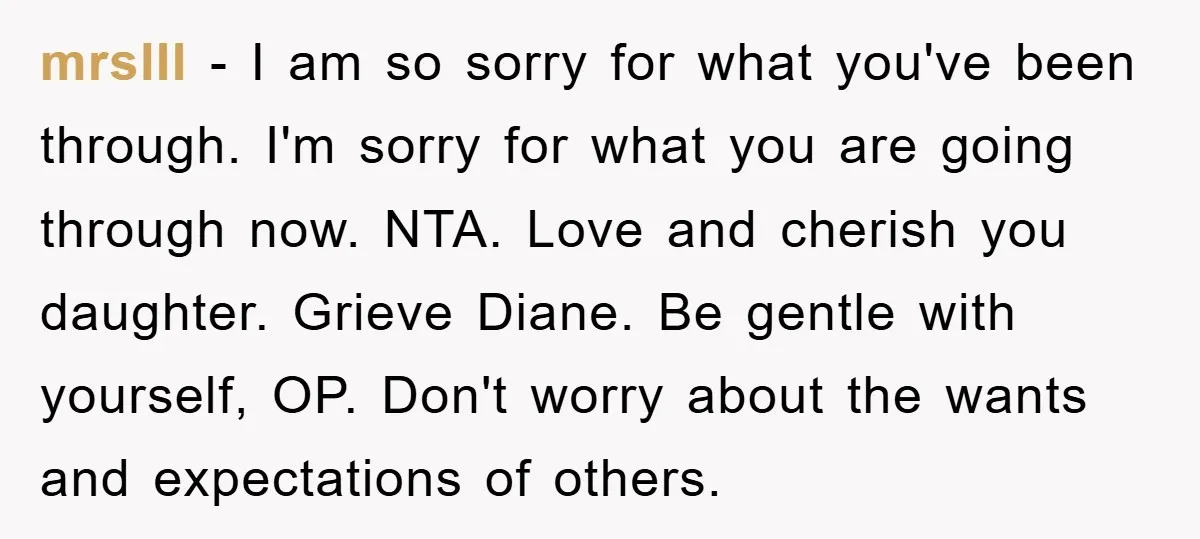 mrslII − I am so sorry for what you've been through. I'm sorry for what you are going through now. NTA. Love and cherish you daughter. Grieve Diane. Be gentle...