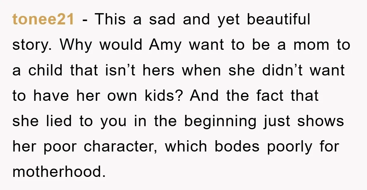 tonee21 − This a sad and yet beautiful story. Why would Amy want to be a mom to a child that isn’t hers when she didn’t want to have her...
